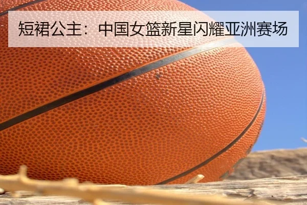 短裙公主：中国女篮新星闪耀亚洲赛场